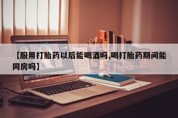 买打胎药的联系方式微信【服用打胎药以后能喝酒吗,喝打胎药期间能同房吗】