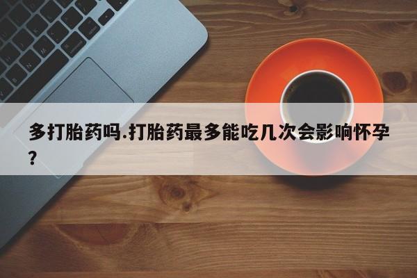 买打胎药的联系方式微信多打胎药吗.打胎药最多能吃几次会影响怀孕?