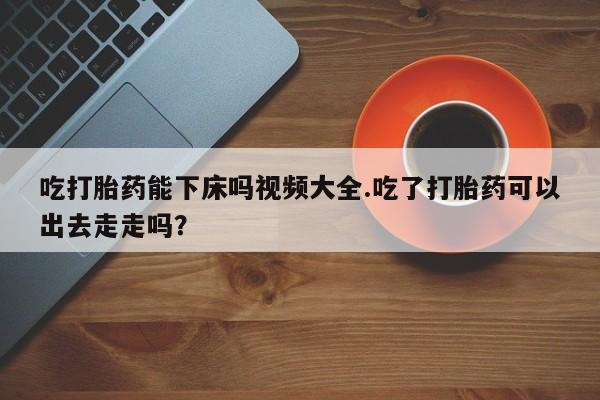 买打胎药的联系方式微信吃打胎药能下床吗视频大全.吃了打胎药可以出去走走吗?