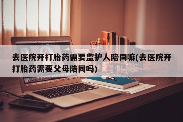 买打胎药的联系方式微信去医院开打胎药需要监护人陪同嘛(去医院开打胎药需要父母陪同吗)
