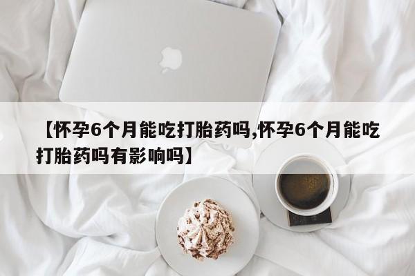 买打胎药的联系方式微信【怀孕6个月能吃打胎药吗,怀孕6个月能吃打胎药吗有影响吗】