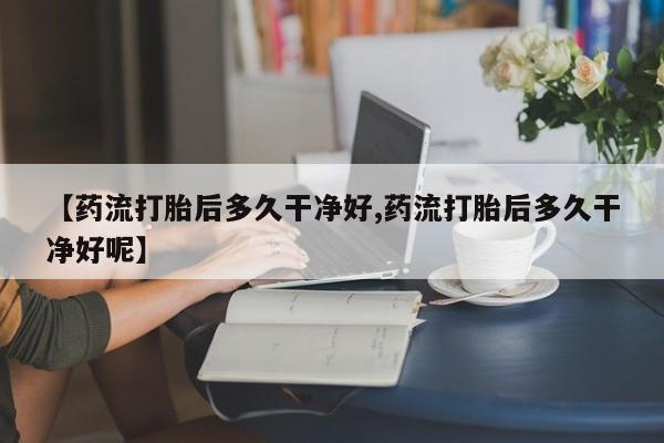 买打胎药的联系方式微信【药流打胎后多久干净好,药流打胎后多久干净好呢】