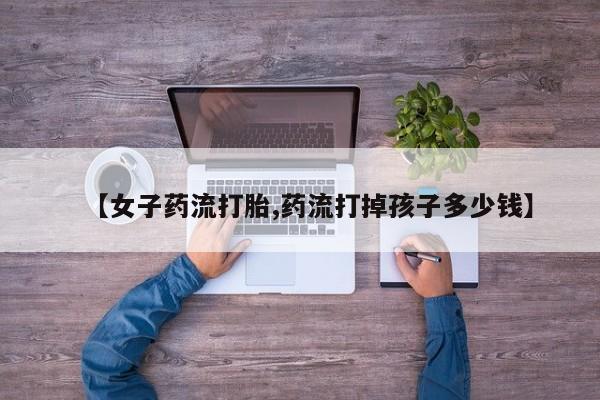 买打胎药的联系方式微信【女子药流打胎,药流打掉孩子多少钱】