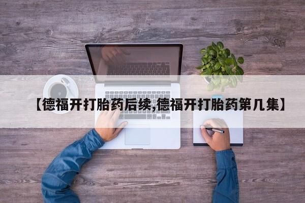 买打胎药的联系方式微信【德福开打胎药后续,德福开打胎药第几集】