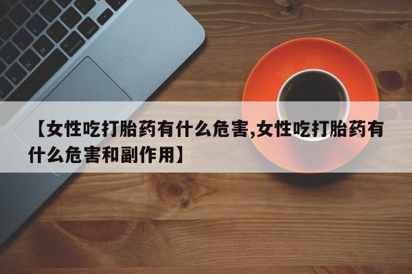 买打胎药的联系方式微信【女性吃打胎药有什么危害,女性吃打胎药有什么危害和副作用】