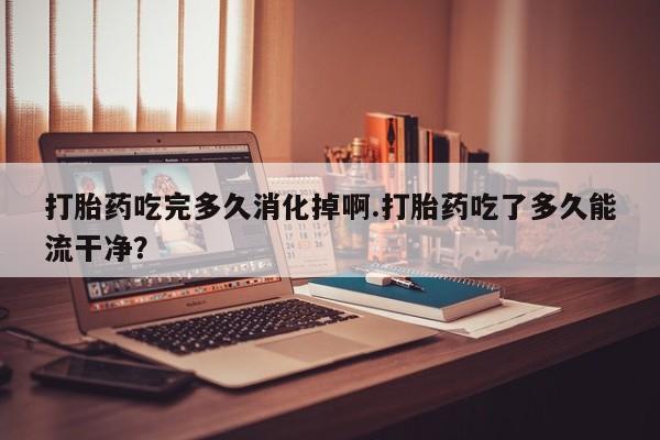 买打胎药的联系方式微信打胎药吃完多久消化掉啊.打胎药吃了多久能流干净？