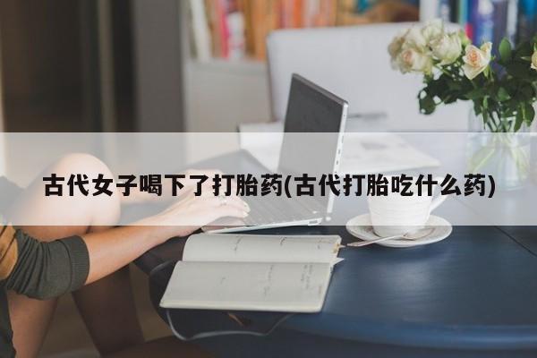 买打胎药的联系方式微信古代女子喝下了打胎药(古代打胎吃什么药)