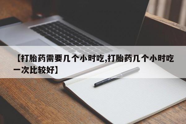 买打胎药的联系方式微信【打胎药需要几个小时吃,打胎药几个小时吃一次比较好】