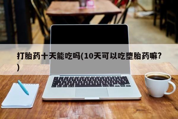 买打胎药的联系方式微信打胎药十天能吃吗(10天可以吃堕胎药嘛?)