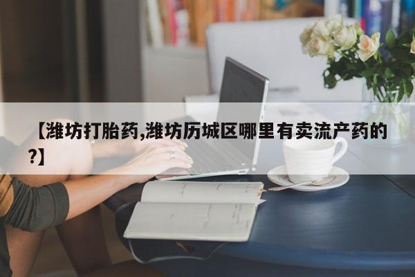买打胎药的联系方式微信【潍坊打胎药,潍坊历城区哪里有卖流产药的?】
