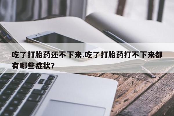 买打胎药的联系方式微信吃了打胎药还不下来.吃了打胎药打不下来都有哪些症状？