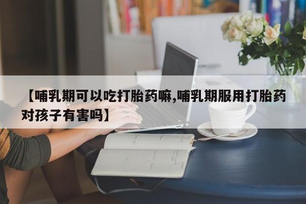 买打胎药的联系方式微信【哺乳期可以吃打胎药嘛,哺乳期服用打胎药对孩子有害吗】