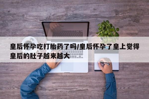 买打胎药的联系方式微信皇后怀孕吃打胎药了吗/皇后怀孕了皇上觉得皇后的肚子越来越大