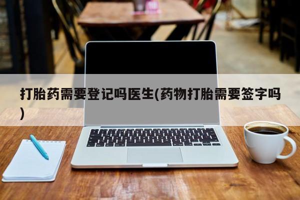 买打胎药的联系方式微信打胎药需要登记吗医生(药物打胎需要签字吗)