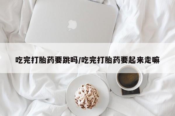 买打胎药的联系方式微信吃完打胎药要跳吗/吃完打胎药要起来走嘛