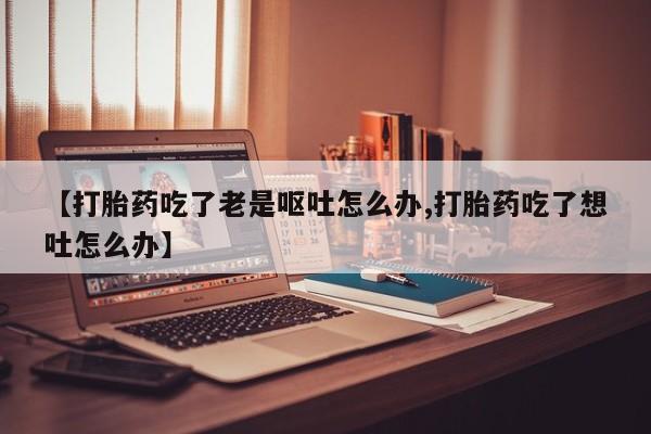 买打胎药的联系方式微信【打胎药吃了老是呕吐怎么办,打胎药吃了想吐怎么办】