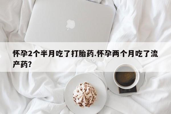 买打胎药的联系方式微信怀孕2个半月吃了打胎药.怀孕两个月吃了流产药？