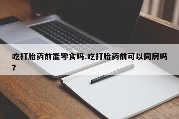 买打胎药的联系方式微信吃打胎药前能零食吗.吃打胎药前可以同房吗？