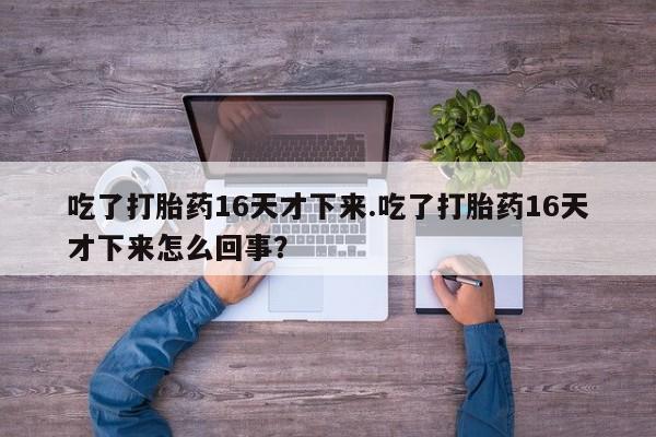 买打胎药的联系方式微信吃了打胎药16天才下来.吃了打胎药16天才下来怎么回事？