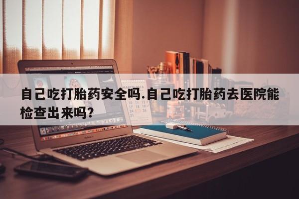 买打胎药的联系方式微信自己吃打胎药安全吗.自己吃打胎药去医院能检查出来吗？