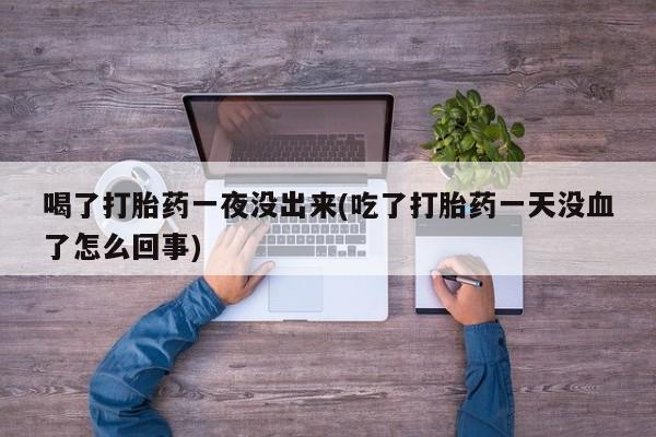 买打胎药的联系方式微信喝了打胎药一夜没出来(吃了打胎药一天没血了怎么回事)
