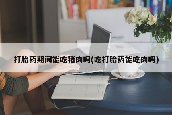 买打胎药的联系方式微信打胎药期间能吃猪肉吗(吃打胎药能吃肉吗)
