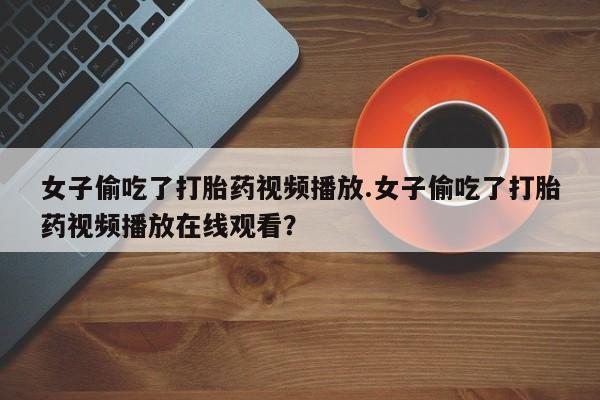 买打胎药的联系方式微信女子偷吃了打胎药视频播放.女子偷吃了打胎药视频播放在线观看？
