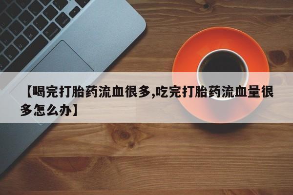 买打胎药的联系方式微信【喝完打胎药流血很多,吃完打胎药流血量很多怎么办】