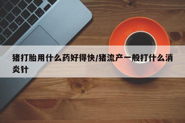 买打胎药的联系方式微信猪打胎用什么药好得快/猪流产一般打什么消炎针