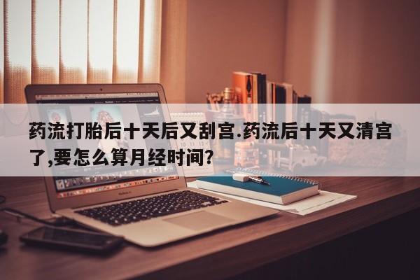 买打胎药的联系方式微信药流打胎后十天后又刮宫.药流后十天又清宫了,要怎么算月经时间？