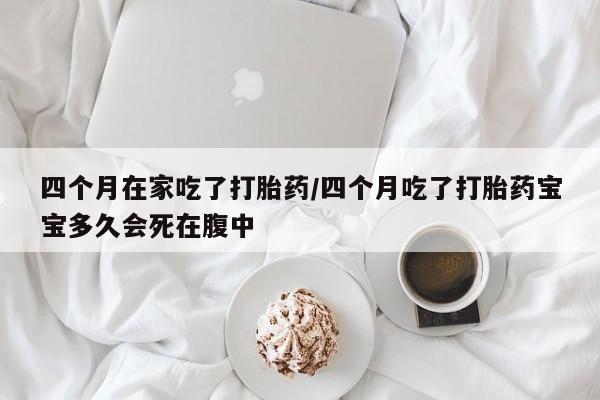 买打胎药的联系方式微信四个月在家吃了打胎药/四个月吃了打胎药宝宝多久会死在腹中