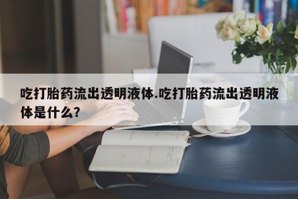 买打胎药的联系方式微信吃打胎药流出透明液体.吃打胎药流出透明液体是什么？