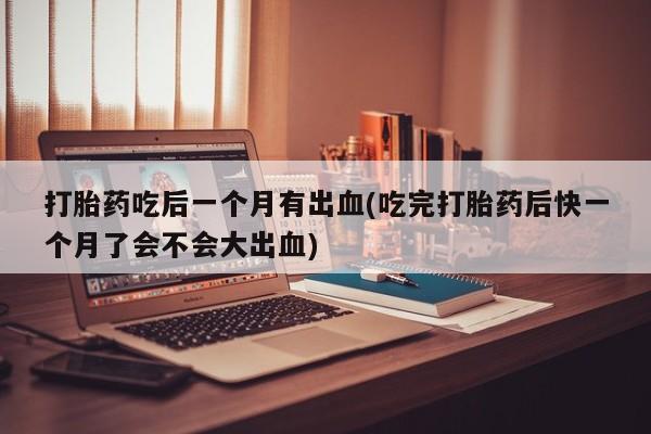 买打胎药的联系方式微信打胎药吃后一个月有出血(吃完打胎药后快一个月了会不会大出血)