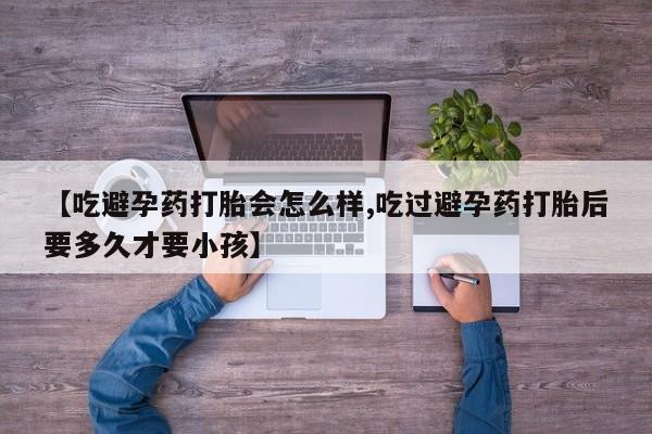 买打胎药的联系方式微信【吃避孕药打胎会怎么样,吃过避孕药打胎后要多久才要小孩】