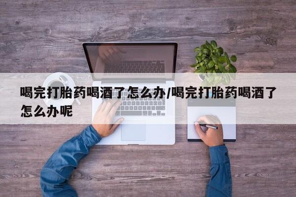 买打胎药的联系方式微信喝完打胎药喝酒了怎么办/喝完打胎药喝酒了怎么办呢