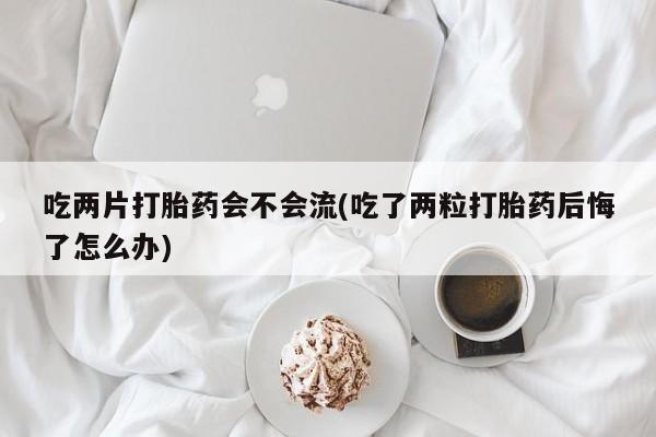 买打胎药的联系方式微信吃两片打胎药会不会流(吃了两粒打胎药后悔了怎么办)