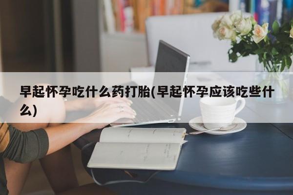 买打胎药的联系方式微信早起怀孕吃什么药打胎(早起怀孕应该吃些什么)