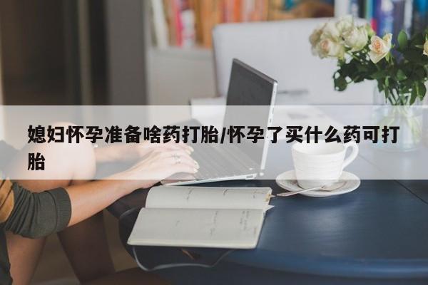 买打胎药的联系方式微信媳妇怀孕准备啥药打胎/怀孕了买什么药可打胎