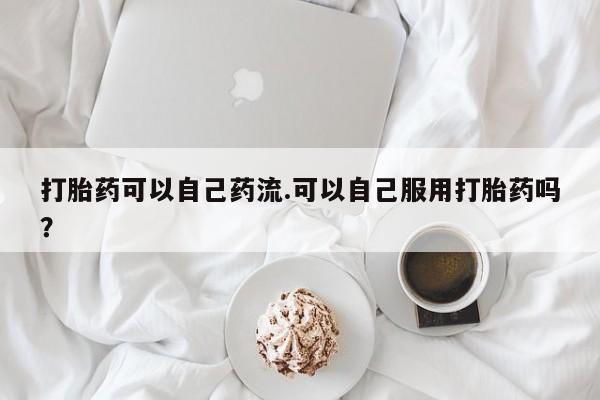 买打胎药的联系方式微信打胎药可以自己药流.可以自己服用打胎药吗？