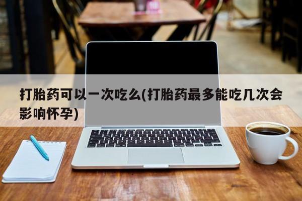 买打胎药的联系方式微信打胎药可以一次吃么(打胎药最多能吃几次会影响怀孕)