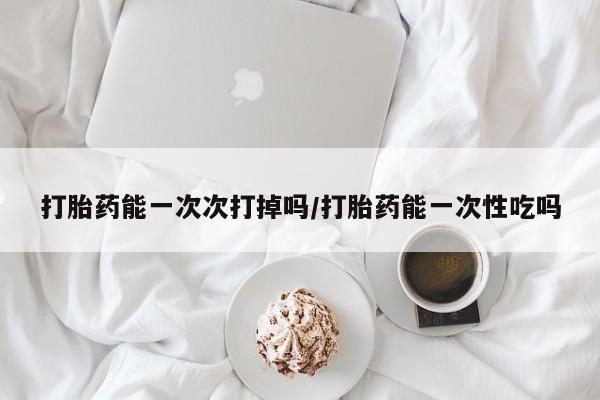 买打胎药的联系方式微信打胎药能一次次打掉吗/打胎药能一次性吃吗