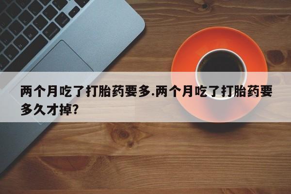 买打胎药的联系方式微信两个月吃了打胎药要多.两个月吃了打胎药要多久才掉？