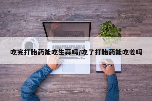 买打胎药的联系方式微信吃完打胎药能吃生蒜吗/吃了打胎药能吃姜吗