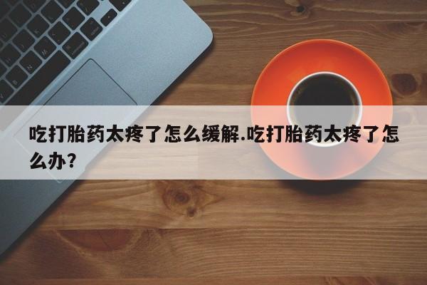 买打胎药的联系方式微信吃打胎药太疼了怎么缓解.吃打胎药太疼了怎么办？