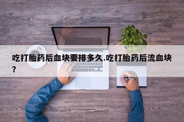 买打胎药的联系方式微信吃打胎药后血块要排多久.吃打胎药后流血块?