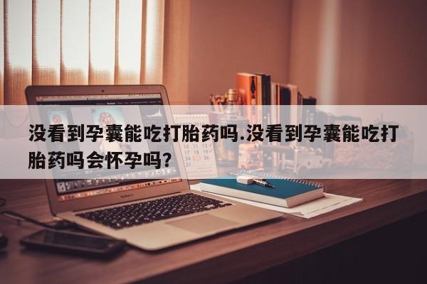 买打胎药的联系方式微信没看到孕囊能吃打胎药吗.没看到孕囊能吃打胎药吗会怀孕吗？