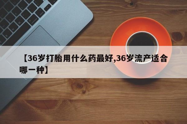 买打胎药的联系方式微信【36岁打胎用什么药最好,36岁流产适合哪一种】
