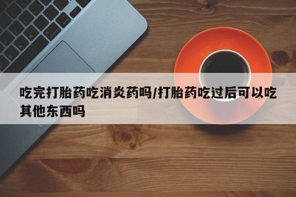 买打胎药的联系方式微信吃完打胎药吃消炎药吗/打胎药吃过后可以吃其他东西吗
