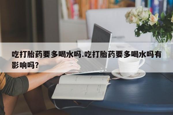 买打胎药的联系方式微信吃打胎药要多喝水吗.吃打胎药要多喝水吗有影响吗？